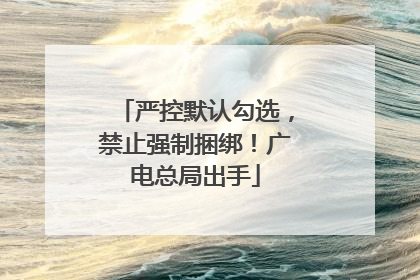 严控默认勾选，禁止强制捆绑！广电总局出手