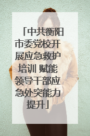 中共衡阳市委党校开展应急救护培训 赋能领导干部应急处突能力提升