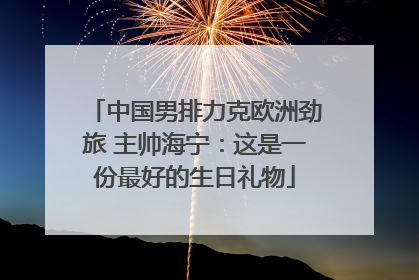 中国男排力克欧洲劲旅 主帅海宁：这是一份最好的生日礼物
