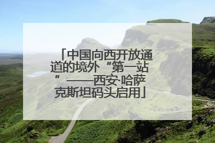 中国向西开放通道的境外“第一站”——西安·哈萨克斯坦码头启用