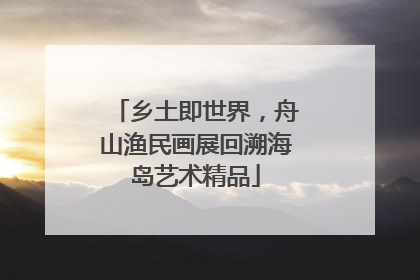 乡土即世界，舟山渔民画展回溯海岛艺术精品