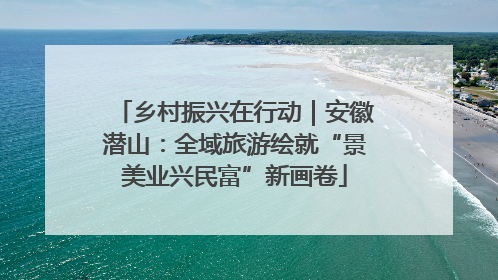 乡村振兴在行动｜安徽潜山：全域旅游绘就“景美业兴民富”新画卷