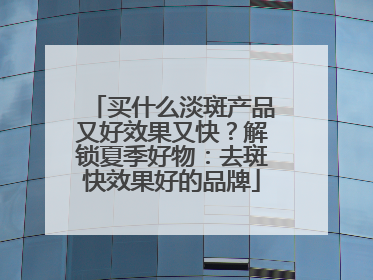 买什么淡斑产品又好效果又快？解锁夏季好物：去斑快效果好的品牌