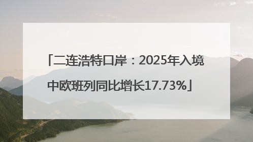 二连浩特口岸：2025年入境中欧班列同比增长17.73%