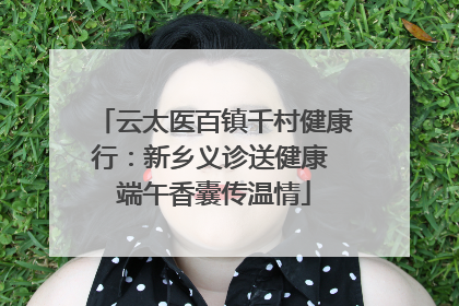 云太医百镇千村健康行：新乡义诊送健康 端午香囊传温情