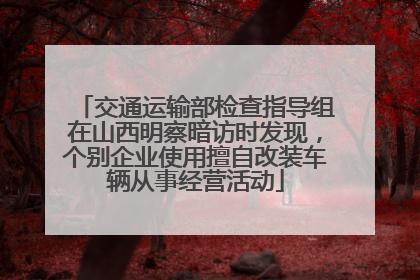 交通运输部检查指导组在山西明察暗访时发现，个别企业使用擅自改装车辆从事经营活动
