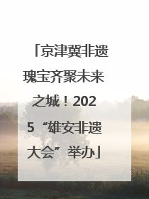 京津冀非遗瑰宝齐聚未来之城！2025“雄安非遗大会”举办