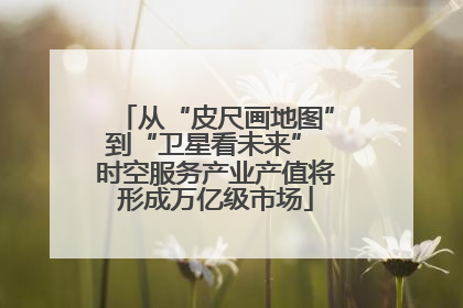 从“皮尺画地图”到“卫星看未来” 时空服务产业产值将形成万亿级市场