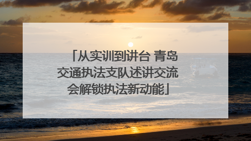 从实训到讲台 青岛交通执法支队述讲交流会解锁执法新动能