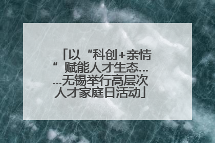 以“科创+亲情”赋能人才生态……无锡举行高层次人才家庭日活动