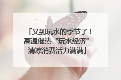 又到玩水的季节了！高温催热“玩水经济” 清凉消费活力满满