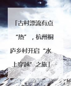 古村漂流有点“热”，杭州桐庐乡村开启“水上穿越”之旅