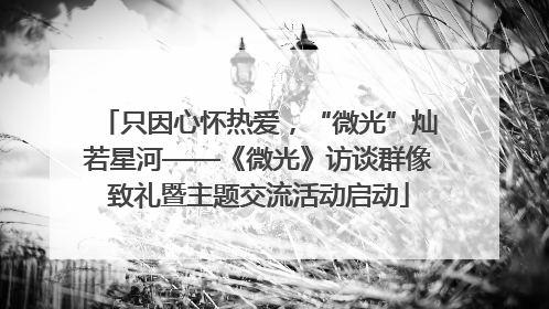 只因心怀热爱，“微光”灿若星河——《微光》访谈群像致礼暨主题交流活动启动
