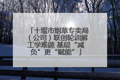 十堰市烟草专卖局（公司）联创轮训解工学难题 基层“减负”更“赋能”