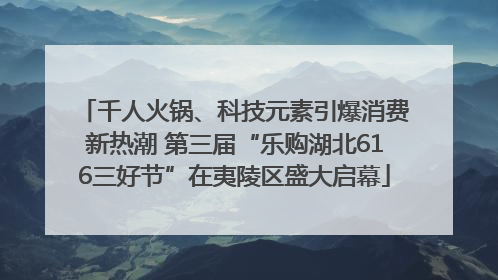 千人火锅、科技元素引爆消费新热潮 第三届“乐购湖北616三好节”在夷陵区盛大启幕