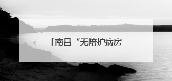 南昌“无陪护病房”实现“专业照护+家属减负”双赢
