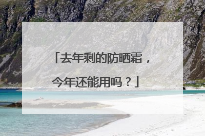 去年剩的防晒霜，今年还能用吗？