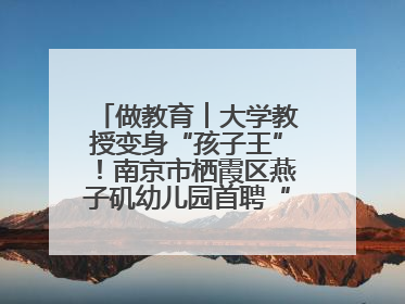 做教育︱大学教授变身“孩子王”！南京市栖霞区燕子矶幼儿园首聘“科学副园长”点燃萌娃科学梦