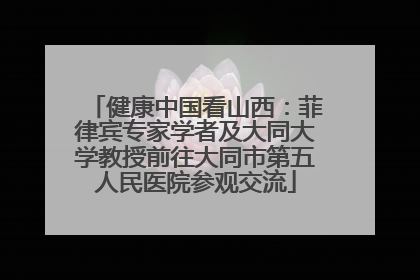 健康中国看山西：菲律宾专家学者及大同大学教授前往大同市第五人民医院参观交流
