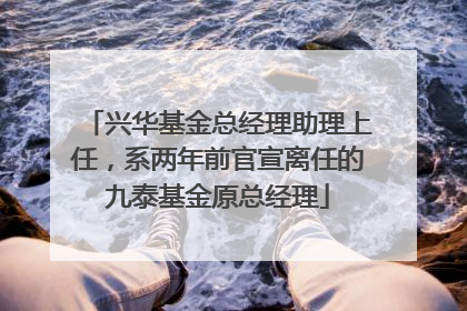 兴华基金总经理助理上任，系两年前官宣离任的九泰基金原总经理