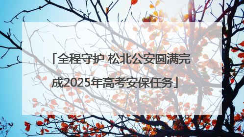全程守护 松北公安圆满完成2025年高考安保任务