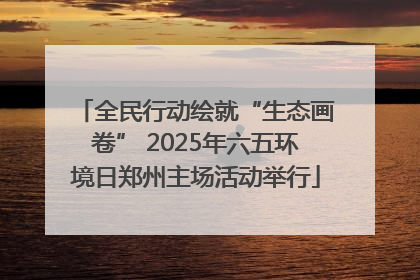 全民行动绘就“生态画卷” 2025年六五环境日郑州主场活动举行