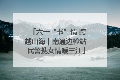 六一“书”情 跨越山海｜南通边检站民警携女情暖三江