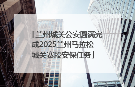 兰州城关公安圆满完成2025兰州马拉松城关赛段安保任务