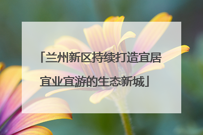 兰州新区持续打造宜居宜业宜游的生态新城