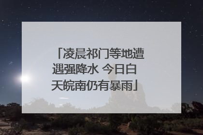 凌晨祁门等地遭遇强降水 今日白天皖南仍有暴雨