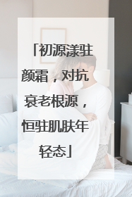 初源漾驻颜霜，对抗衰老根源，恒驻肌肤年轻态