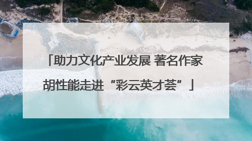 助力文化产业发展 著名作家胡性能走进“彩云英才荟”