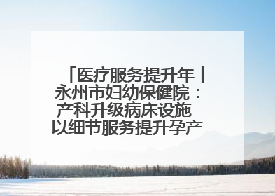 医疗服务提升年丨永州市妇幼保健院：产科升级病床设施 以细节服务提升孕产妇就医体验