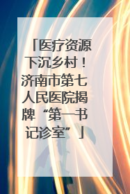 医疗资源下沉乡村！济南市第七人民医院揭牌“第一书记诊室”