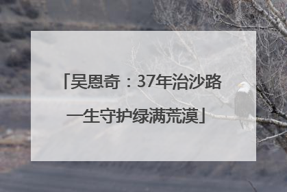 吴恩奇：37年治沙路 一生守护绿满荒漠