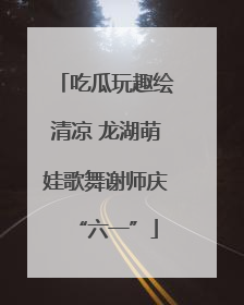 吃瓜玩趣绘清凉 龙湖萌娃歌舞谢师庆“六一”
