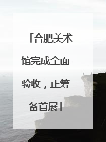 合肥美术馆完成全面验收，正筹备首展