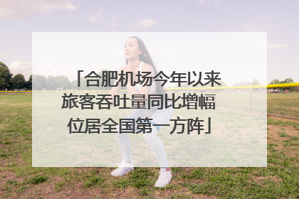合肥机场今年以来旅客吞吐量同比增幅位居全国第一方阵