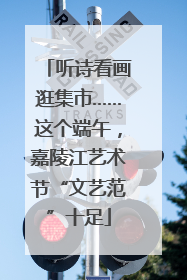 听诗看画逛集市……这个端午，嘉陵江艺术节“文艺范”十足