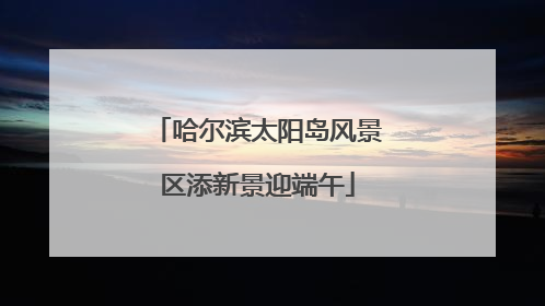 哈尔滨太阳岛风景区添新景迎端午