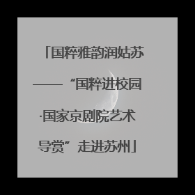 国粹雅韵润姑苏——“国粹进校园·国家京剧院艺术导赏”走进苏州