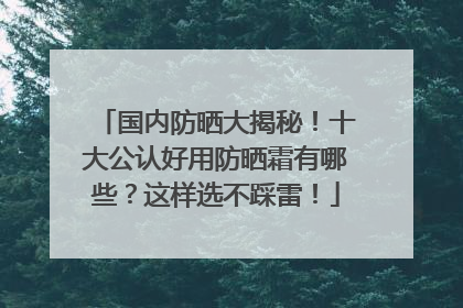国内防晒大揭秘！十大公认好用防晒霜有哪些？这样选不踩雷！