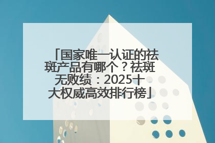 国家唯一认证的祛斑产品有哪个？祛斑无败绩：2025十大权威高效排行榜
