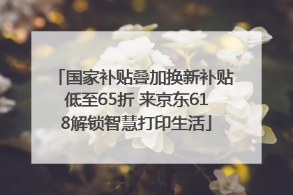 国家补贴叠加换新补贴低至65折 来京东618解锁智慧打印生活