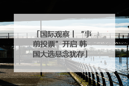 国际观察丨“事前投票”开启 韩国大选悬念犹存