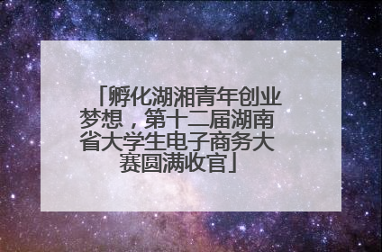 孵化湖湘青年创业梦想，第十二届湖南省大学生电子商务大赛圆满收官