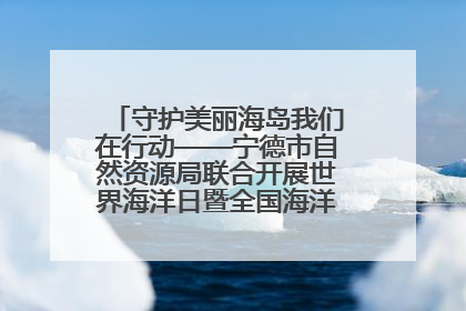 守护美丽海岛我们在行动——宁德市自然资源局联合开展世界海洋日暨全国海洋宣传日活动