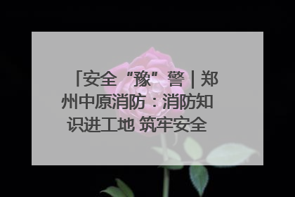 安全“豫”警｜郑州中原消防：消防知识进工地 筑牢安全“防火墙”