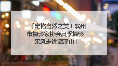 定格自然之美！滨州市摄影家协会夏季摄影采风走进潭溪山
