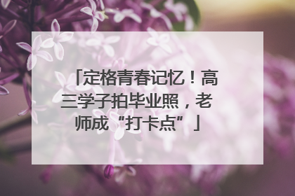 定格青春记忆！高三学子拍毕业照，老师成“打卡点”